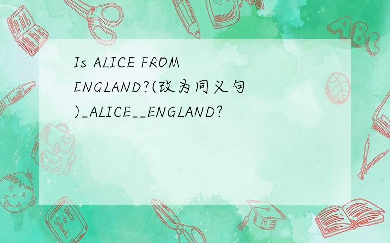 Is ALICE FROM ENGLAND?(改为同义句)_ALICE__ENGLAND?