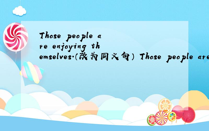 Those people are enjoying themselves.（改为同义句） Those people are ______ ______