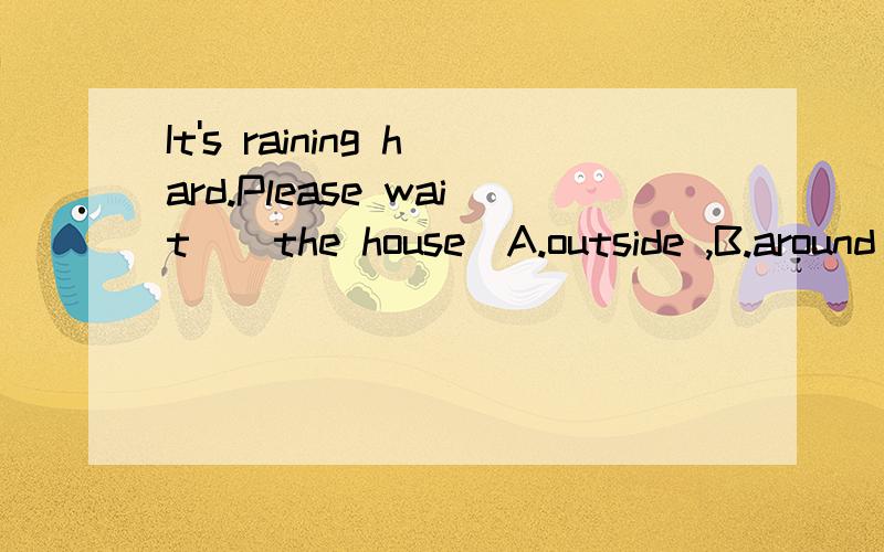 It's raining hard.Please wait ＿ the house(A.outside ,B.around C.behind D.inside )