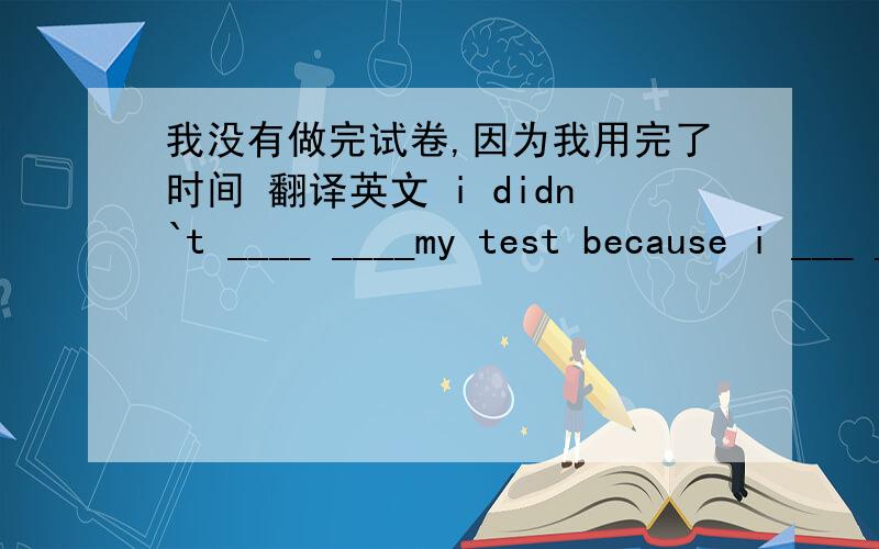 我没有做完试卷,因为我用完了时间 翻译英文 i didn`t ____ ____my test because i ___ ___ ___the time