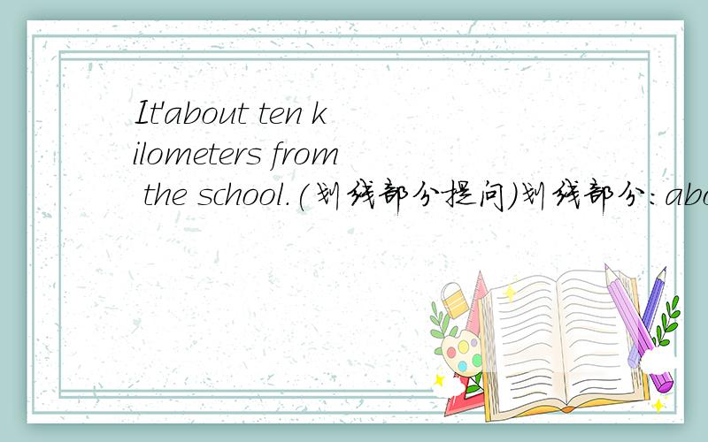 It'about ten kilometers from the school.(划线部分提问）划线部分：about ten kilometers .