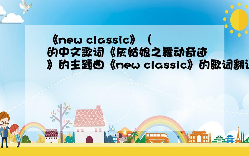 《new classic》（的中文歌词《灰姑娘之舞动奇迹》的主题曲《new classic》的歌词翻译成中文的那个,急,望哪位大侠指点下,本人实在是英语水平有限,很多看不懂,惭愧.那就“Please”吧,哪位大侠