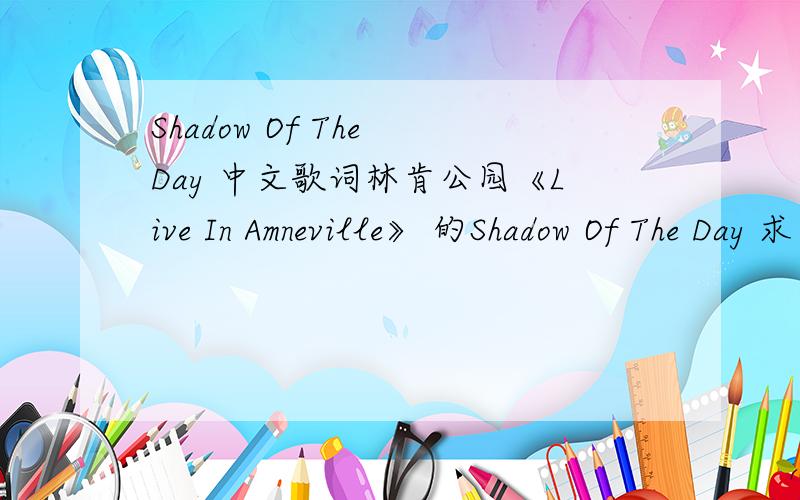 Shadow Of The Day 中文歌词林肯公园《Live In Amneville》 的Shadow Of The Day 求中文歌词