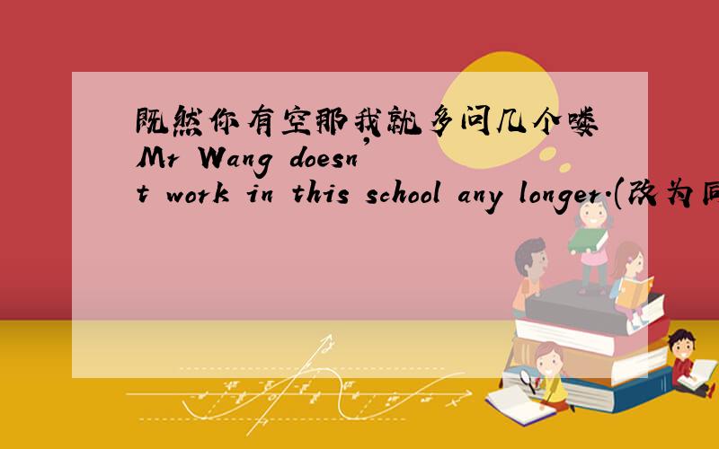 既然你有空那我就多问几个喽 Mr Wang doesn't work in this school any longer.(改为同一句）Mr Wang ------ ------ works in this school.