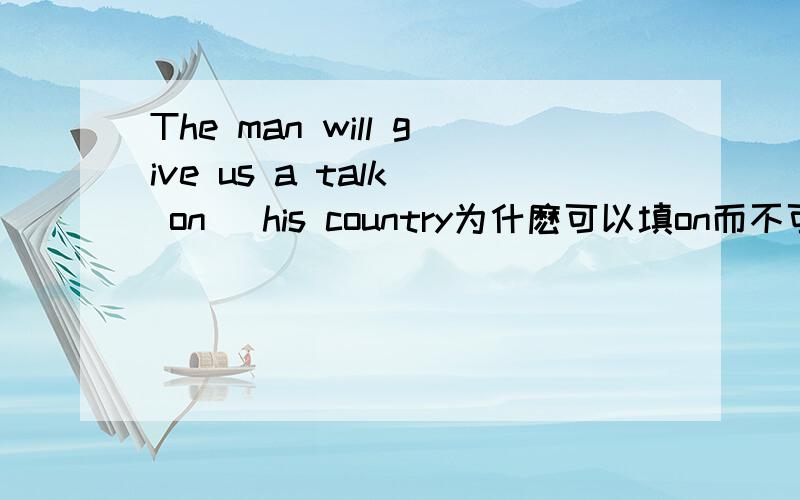 The man will give us a talk( on )his country为什麽可以填on而不可以填of呢