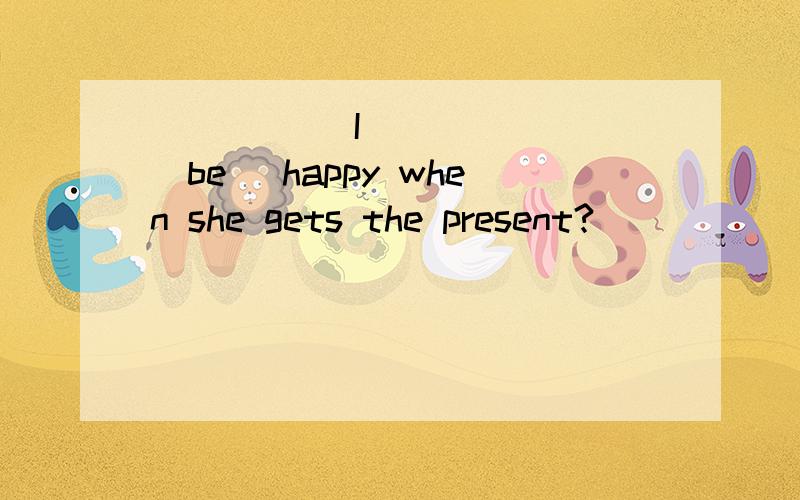 _____ I _____ (be) happy when she gets the present?