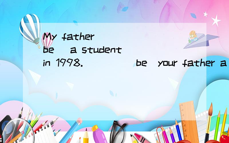 My father____(be) a student in 1998.____(be)your father a student in 1998,too?
