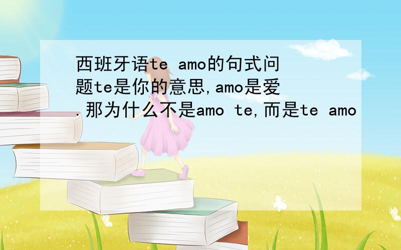 西班牙语te amo的句式问题te是你的意思,amo是爱.那为什么不是amo te,而是te amo