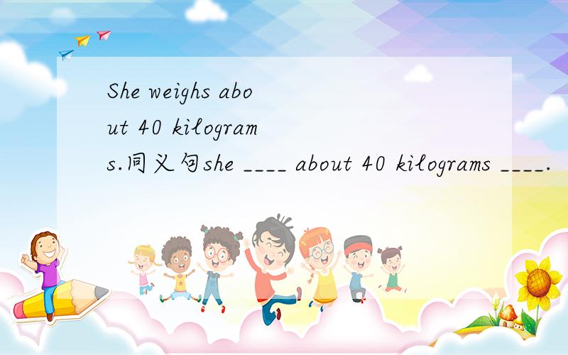 She weighs about 40 kilograms.同义句she ____ about 40 kilograms ____.