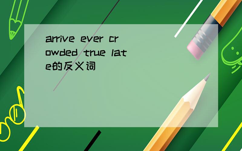 arrive ever crowded true late的反义词
