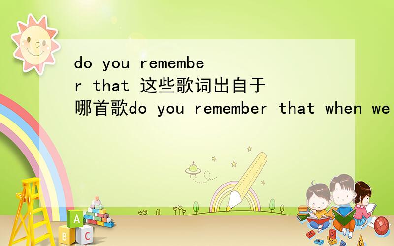 do you remember that 这些歌词出自于哪首歌do you remember that when we were so youn ones.the world was round and round,i had a dream yes i had a reason to cli mb and touch the goal.为了省点功夫,我就写了这么一点歌词,帮我找
