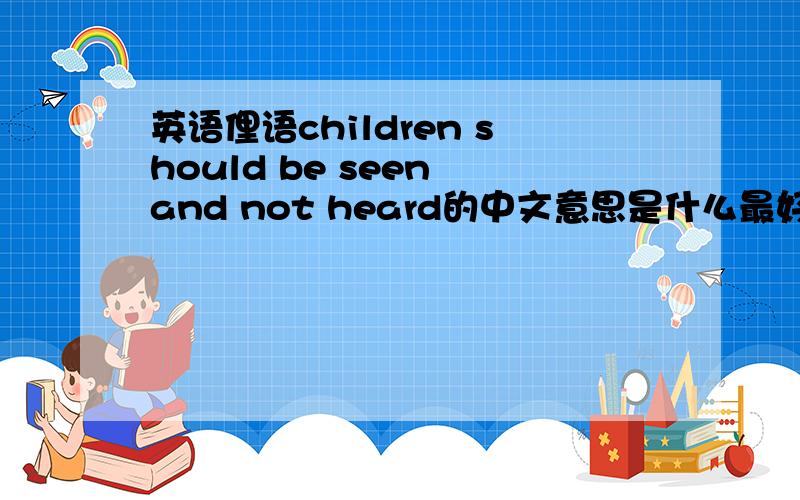 英语俚语children should be seen and not heard的中文意思是什么最好能给个出处,不过要是能给个比较好的中文的话也行