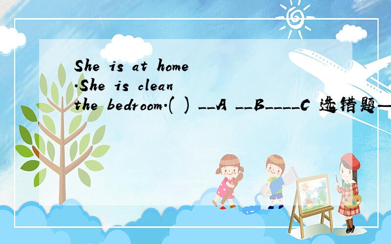 She is at home.She is clean the bedroom.( ) __A __B____C 选错题——————哪个错了?应该改为什么?