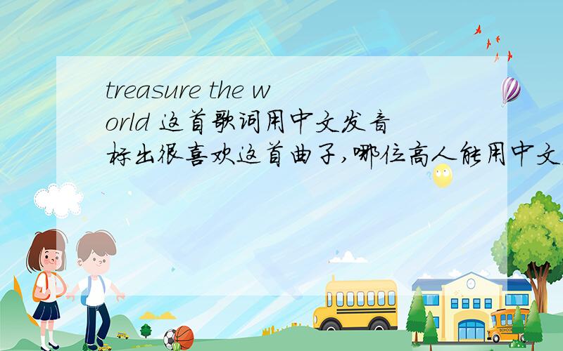 treasure the world 这首歌词用中文发音标出很喜欢这首曲子,哪位高人能用中文发音或拼音标出英文的发音啊.祝帮助我的人全家身体健康,发大财!