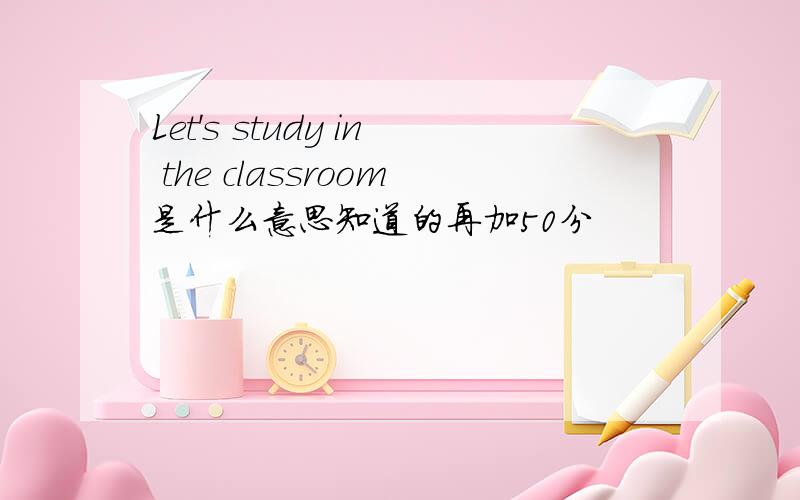 Let's study in the classroom是什么意思知道的再加50分