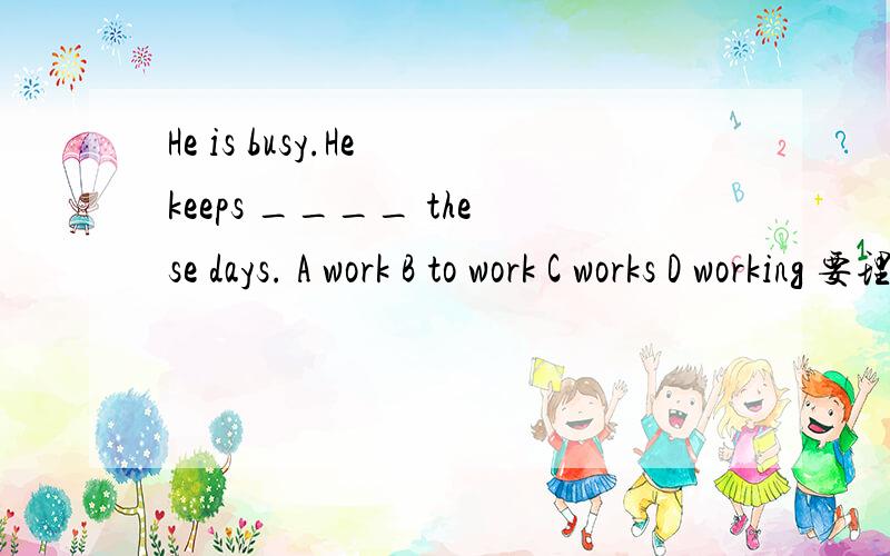 He is busy.He keeps ____ these days. A work B to work C works D working 要理由.