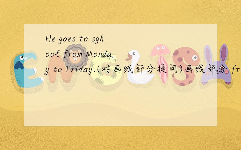 He goes to sghool from Monday to Friday.(对画线部分提问)画线部分 from Monday to Friday