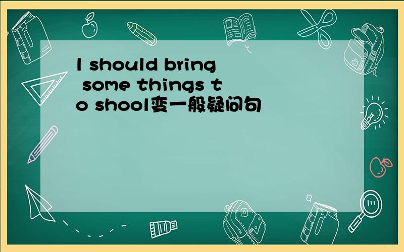 l should bring some things to shool变一般疑问句