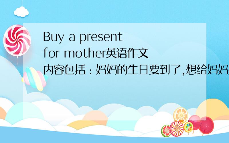 Buy a present for mother英语作文内容包括：妈妈的生日要到了,想给妈妈买件礼物,以及妈妈喜欢什么颜色的衣服等.越快越好!