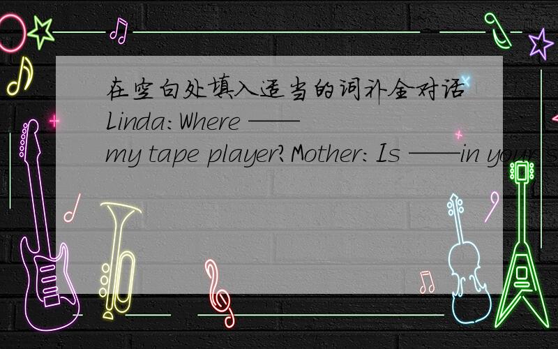 在空白处填入适当的词补全对话Linda：Where ——my tape player?Mother：Is ——in your schoolbag?Linda：No,it isn’t.Mother：Is it ——your desk?Linda：No,it isn't on my desk.Mother：what‘s that under the desk?Linda：It’s