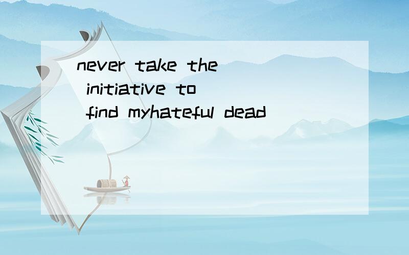 never take the initiative to find myhateful dead