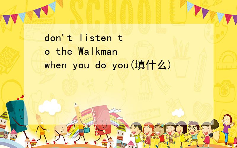 don't listen to the Walkman when you do you(填什么)