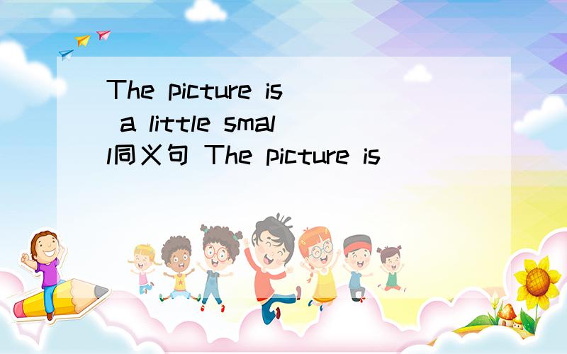 The picture is a little small同义句 The picture is_______ ________small