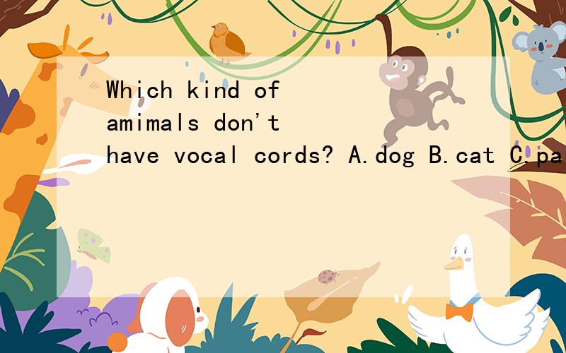Which kind of amimals don't have vocal cords? A.dog B.cat C.parrot Dsheep帮忙看一下吧！多谢回答。