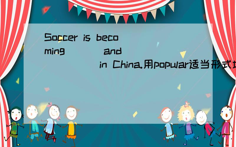 Soccer is becoming ( ) and ( ) ( ) in China.用popular适当形式填空拜托各位了 3Q