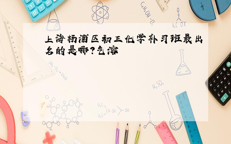 上海杨浦区初三化学补习班最出名的是哪?乞溶