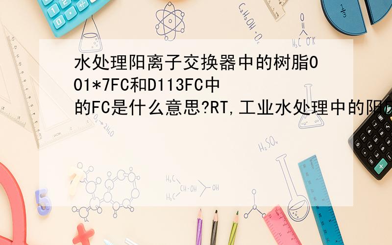 水处理阳离子交换器中的树脂001*7FC和D113FC中的FC是什么意思?RT,工业水处理中的阳床用的树脂001*7FC和D113FC中的FC是什么意思?