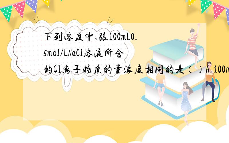 下列溶液中,跟100mL0.5mol/LNaCl溶液所含的CI离子物质的量浓度相同的是（）A.100mL0.5mol/LMgCl2溶液B.200mL0.25mol/LNaCl溶液C.50mL1mol/LNaCl溶液D.25mL0.5mol/LHCl溶液