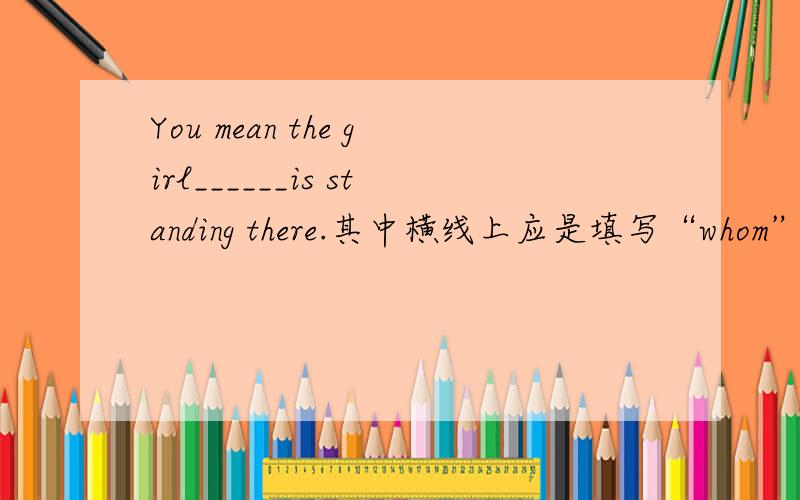 You mean the girl______is standing there.其中横线上应是填写“whom”还是“who”