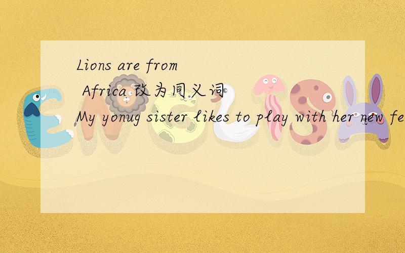 Lions are from Africa 改为同义词 My yonug sister likes to play with her new feiend .对划线部分提问Lions are from Africa 改为同义词My yonug sister likes to play with her new feiend .对划线部分提问 with her new feiend