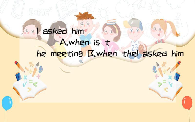 I asked him ____ A.when is the meeting B.when theI asked him ____A.when is the meeting B.when the meeting is c.when the meeting was