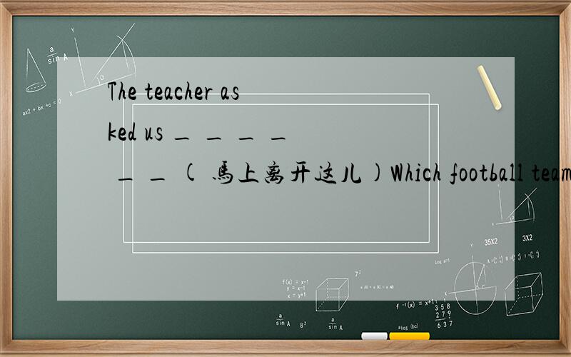 The teacher asked us _ _ _ _ _ _ ( 马上离开这儿)Which football team _ _ _ (你支持）