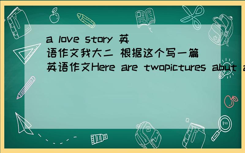 a love story 英语作文我大二 根据这个写一篇英语作文Here are twopictures abut a couple of lovers whose names are Ovliver and Jenny.they love each other and live happily .Howerver,one day Jenny felt so weak that Oliver decided to send