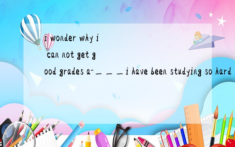 i wonder why i can not get good grades a-___i have been studying so hard