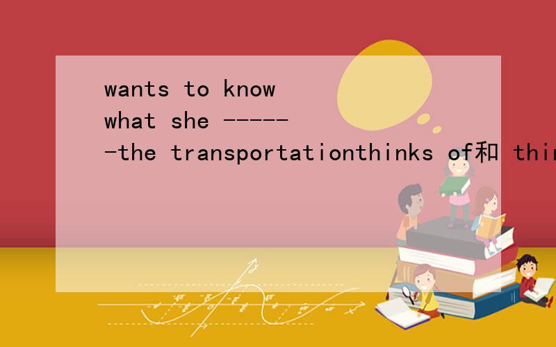 wants to know what she ------the transportationthinks of和 thinks about区别 有时候会分不开
