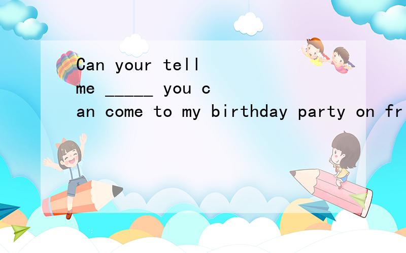 Can your tell me _____ you can come to my birthday party on friday?A.that B.if C.when D.whereCan your tell me _____ you can come to my birthday party on friday?A.thatB.ifC.when D.where