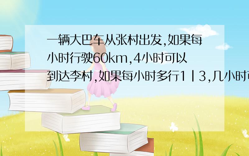 一辆大巴车从张村出发,如果每小时行驶60km,4小时可以到达李村,如果每小时多行1|3,几小时可以到达李村今天就要急