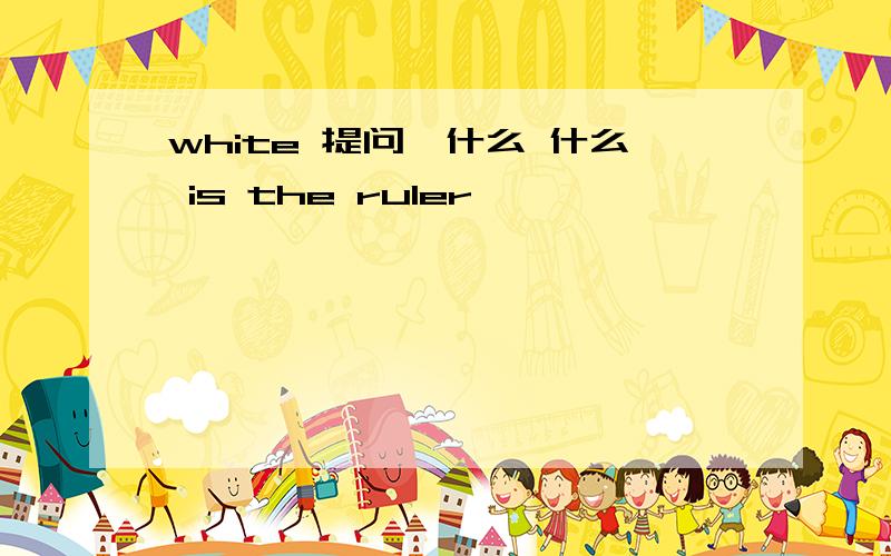 white 提问,什么 什么 is the ruler