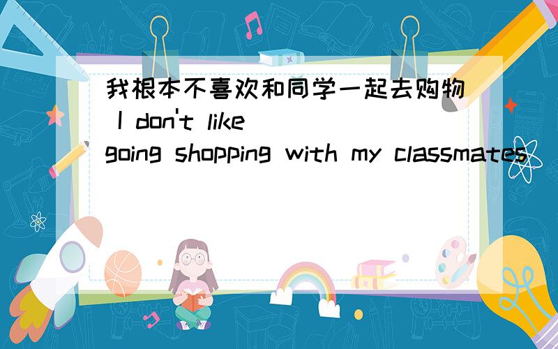 我根本不喜欢和同学一起去购物 I don't like going shopping with my classmates__________ 在横线填一个