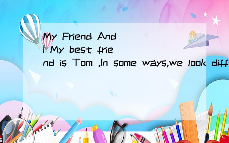 My Friend And I My best friend is Tom .In some ways,we look different.I am taller than Tom,butTom is thinner than me.I am interested in math and Tom is interested in history,but I study as well as Tom.Although we look different,we look the same.We ar