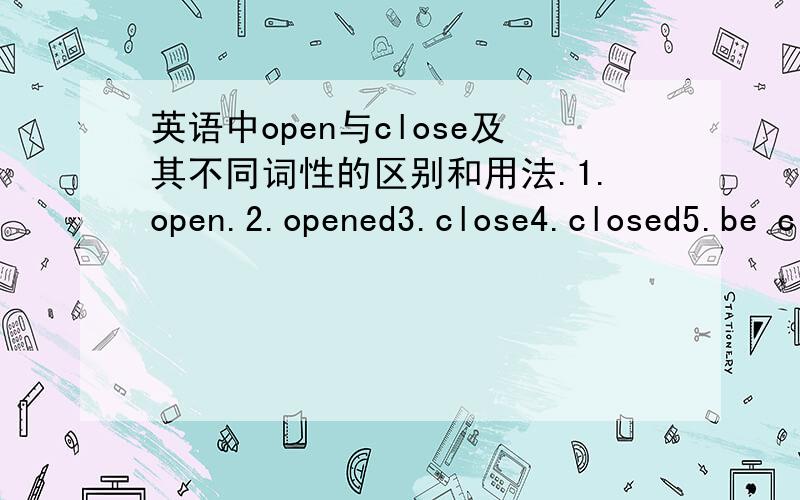 英语中open与close及其不同词性的区别和用法.1.open.2.opened3.close4.closed5.be closed(opened)6.be close to?7.常常在做题目的时候出现这样的题目：the Internet bars ____(open)at8:00 a.m.and____(close)at.8:00p.m.有时候还