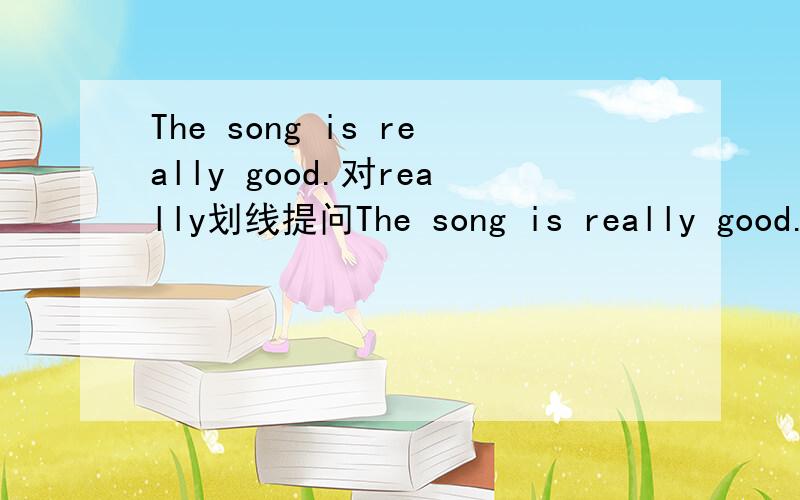 The song is really good.对really划线提问The song is really good.（对really划线提问）______ ______ is the song?