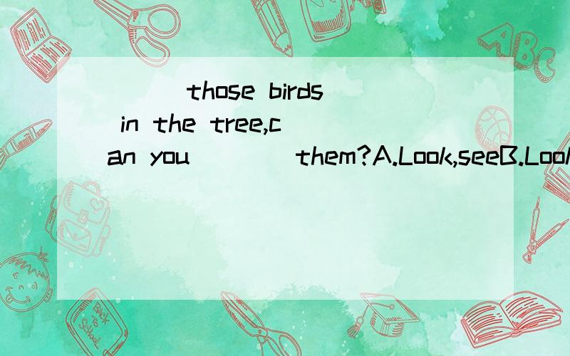 ___those birds in the tree,can you ___ them?A.Look,seeB.Look at,lookC.Look at,seeD.See,see