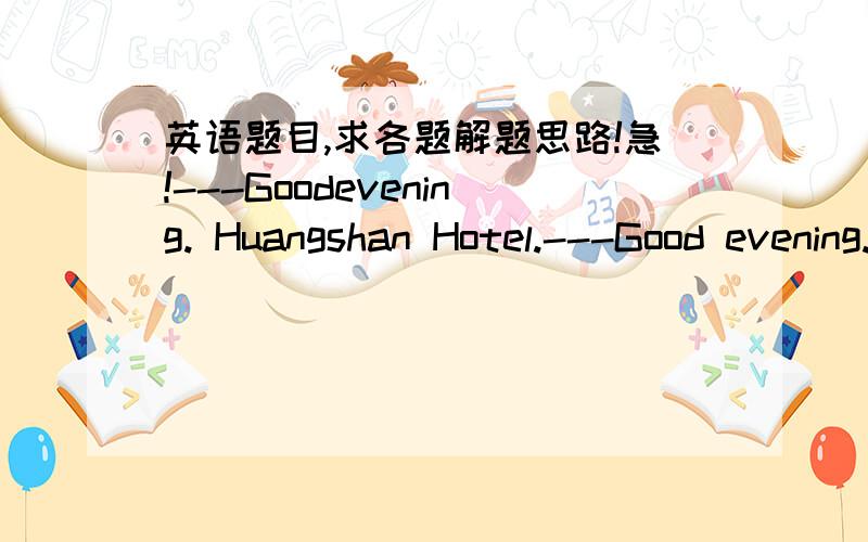 英语题目,求各题解题思路!急!---Goodevening. Huangshan Hotel.---Good evening. ______________(A)Doyou still have a room for tonight?(B)Whatwould you like, please?(C)Isthere anything I can do for you?(D)Whois that speaking, please?—Excuse m