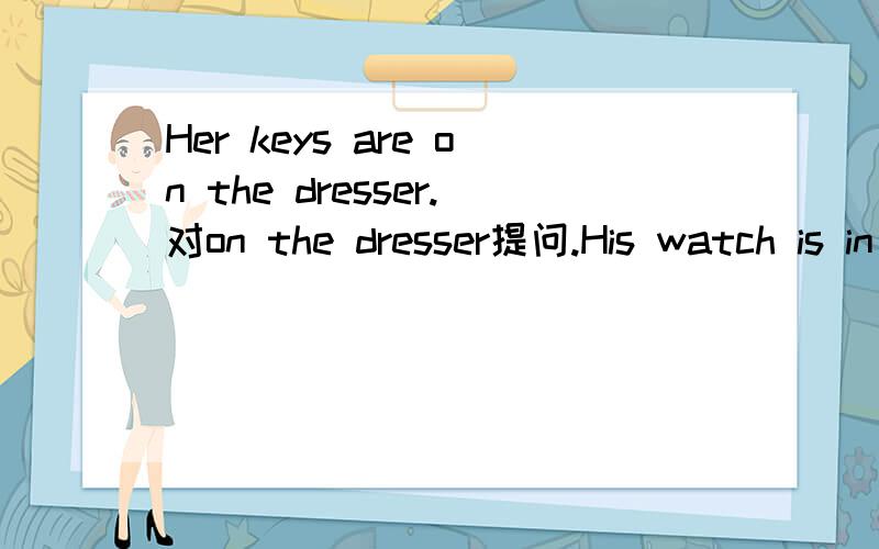 Her keys are on the dresser.对on the dresser提问.His watch is in the bag.对in the bag提问.