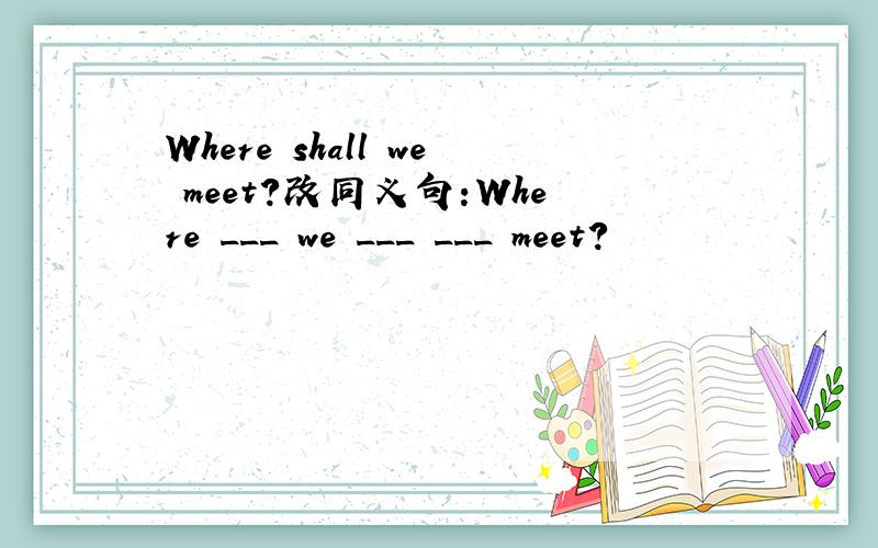 Where shall we meet?改同义句:Where ___ we ___ ___ meet?